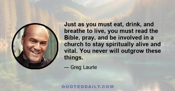 Just as you must eat, drink, and breathe to live, you must read the Bible, pray, and be involved in a church to stay spiritually alive and vital. You never will outgrow these things.