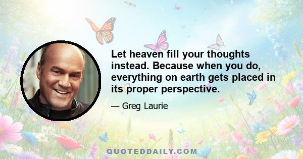 Let heaven fill your thoughts instead. Because when you do, everything on earth gets placed in its proper perspective.