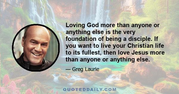 Loving God more than anyone or anything else is the very foundation of being a disciple. If you want to live your Christian life to its fullest, then love Jesus more than anyone or anything else.