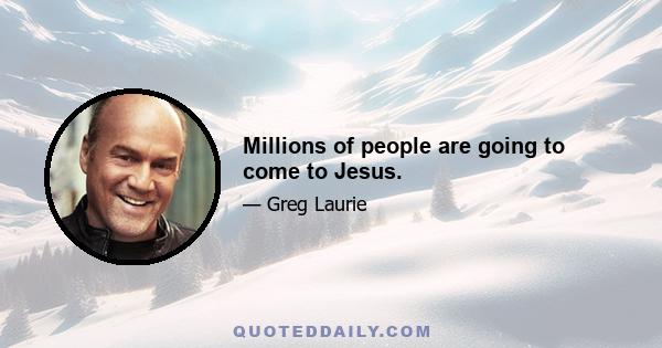 Millions of people are going to come to Jesus.