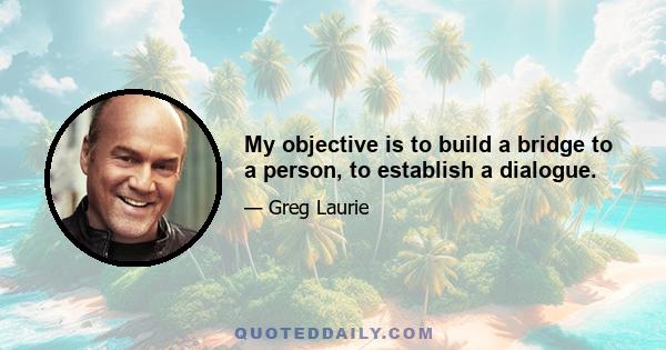 My objective is to build a bridge to a person, to establish a dialogue.