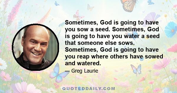 Sometimes, God is going to have you sow a seed. Sometimes, God is going to have you water a seed that someone else sows. Sometimes, God is going to have you reap where others have sowed and watered.