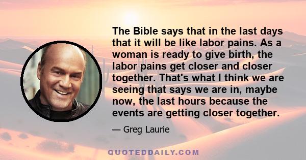 The Bible says that in the last days that it will be like labor pains. As a woman is ready to give birth, the labor pains get closer and closer together. That's what I think we are seeing that says we are in, maybe now, 