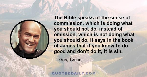 The Bible speaks of the sense of commission, which is doing what you should not do, instead of omission, which is not doing what you should do. It says in the book of James that if you know to do good and don't do it,