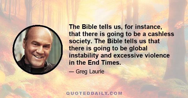 The Bible tells us, for instance, that there is going to be a cashless society. The Bible tells us that there is going to be global instability and excessive violence in the End Times.