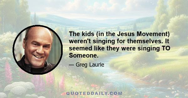 The kids (in the Jesus Movement) weren't singing for themselves. It seemed like they were singing TO Someone.