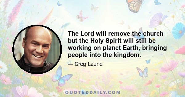 The Lord will remove the church but the Holy Spirit will still be working on planet Earth, bringing people into the kingdom.