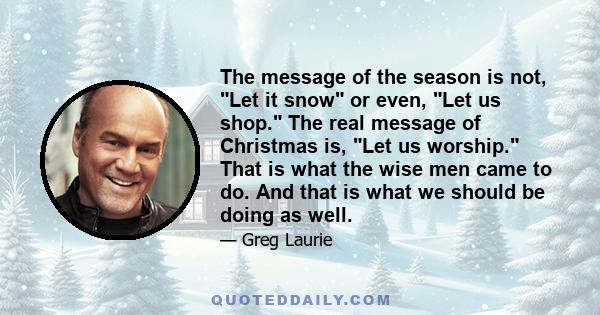 The message of the season is not, Let it snow or even, Let us shop. The real message of Christmas is, Let us worship. That is what the wise men came to do. And that is what we should be doing as well.