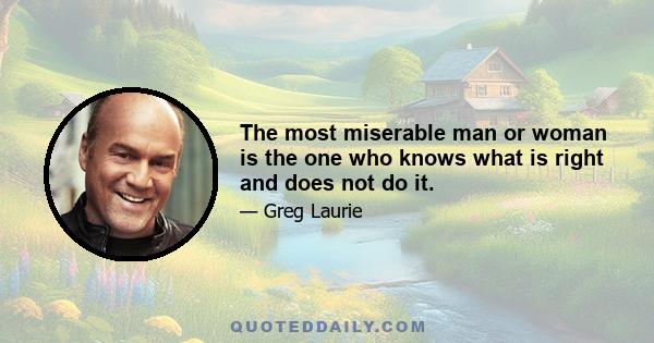 The most miserable man or woman is the one who knows what is right and does not do it.