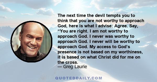 The next time the devil tempts you to think that you are not worthy to approach God, here is what I advise: Agree. Say, “You are right. I am not worthy to approach God. I never was worthy to approach God. I never will