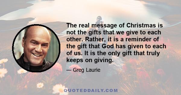 The real message of Christmas is not the gifts that we give to each other. Rather, it is a reminder of the gift that God has given to each of us. It is the only gift that truly keeps on giving.