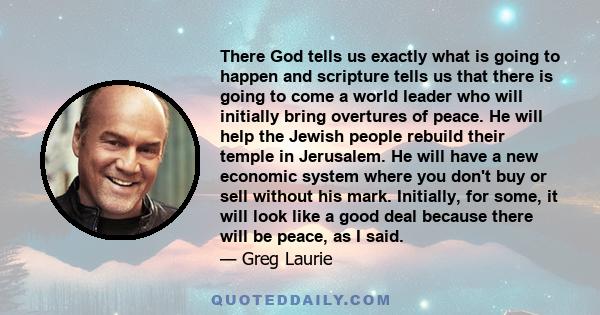 There God tells us exactly what is going to happen and scripture tells us that there is going to come a world leader who will initially bring overtures of peace. He will help the Jewish people rebuild their temple in