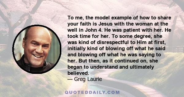 To me, the model example of how to share your faith is Jesus with the woman at the well in John 4. He was patient with her. He took time for her. To some degree, she was kind of disrespectful to Him at first, initially