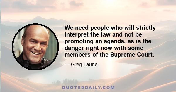 We need people who will strictly interpret the law and not be promoting an agenda, as is the danger right now with some members of the Supreme Court.