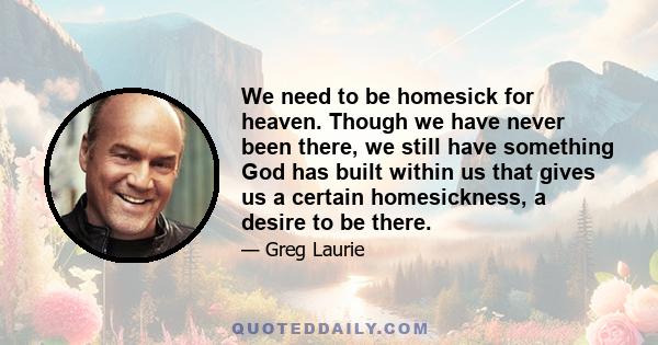 We need to be homesick for heaven. Though we have never been there, we still have something God has built within us that gives us a certain homesickness, a desire to be there.