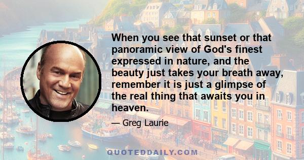 When you see that sunset or that panoramic view of God's finest expressed in nature, and the beauty just takes your breath away, remember it is just a glimpse of the real thing that awaits you in heaven.