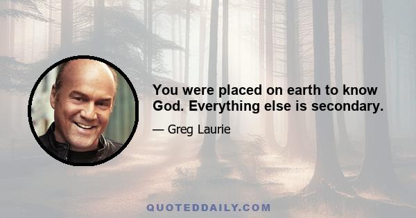 You were placed on earth to know God. Everything else is secondary.