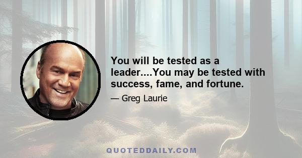 You will be tested as a leader....You may be tested with success, fame, and fortune.