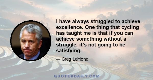 I have always struggled to achieve excellence. One thing that cycling has taught me is that if you can achieve something without a struggle, it's not going to be satisfying.