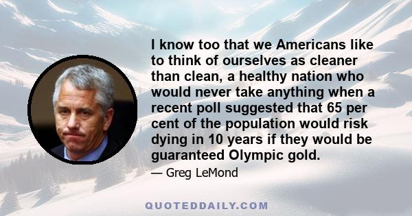 I know too that we Americans like to think of ourselves as cleaner than clean, a healthy nation who would never take anything when a recent poll suggested that 65 per cent of the population would risk dying in 10 years