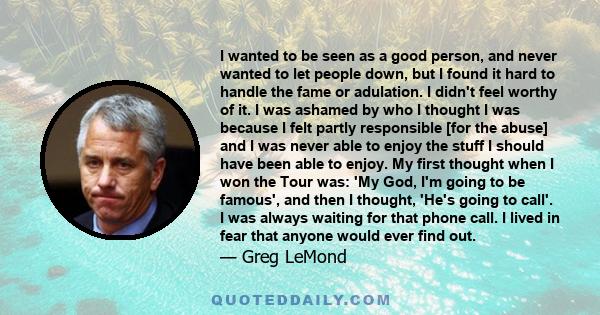 I wanted to be seen as a good person, and never wanted to let people down, but I found it hard to handle the fame or adulation. I didn't feel worthy of it. I was ashamed by who I thought I was because I felt partly