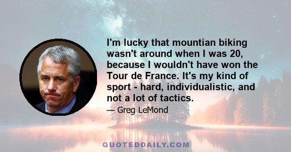 I'm lucky that mountian biking wasn't around when I was 20, because I wouldn't have won the Tour de France. It's my kind of sport - hard, individualistic, and not a lot of tactics.