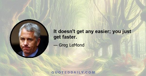 It doesn't get any easier; you just get faster.