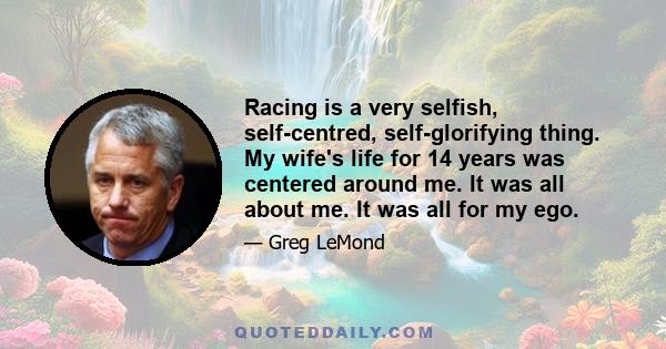 Racing is a very selfish, self-centred, self-glorifying thing. My wife's life for 14 years was centered around me. It was all about me. It was all for my ego.