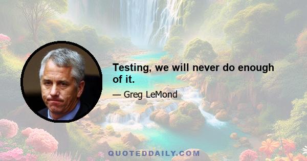 Testing, we will never do enough of it.