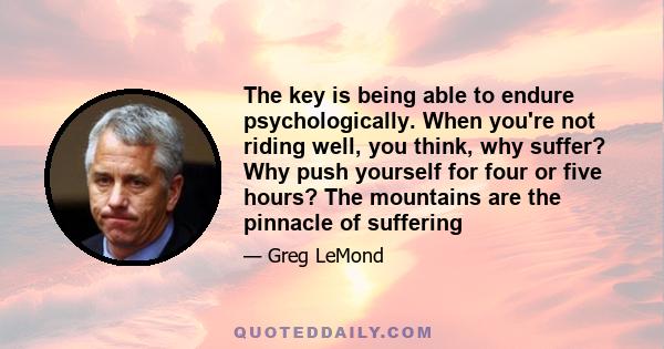 The key is being able to endure psychologically. When you're not riding well, you think, why suffer? Why push yourself for four or five hours? The mountains are the pinnacle of suffering