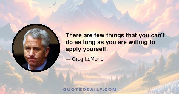 There are few things that you can't do as long as you are willing to apply yourself.