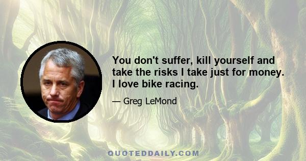 You don't suffer, kill yourself and take the risks I take just for money. I love bike racing.