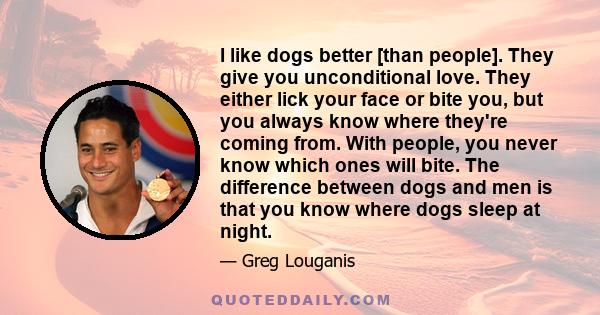 I like dogs better [than people]. They give you unconditional love. They either lick your face or bite you, but you always know where they're coming from. With people, you never know which ones will bite. The difference 