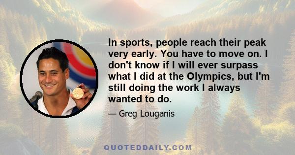 In sports, people reach their peak very early. You have to move on. I don't know if I will ever surpass what I did at the Olympics, but I'm still doing the work I always wanted to do.