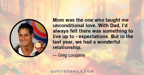 Mom was the one who taught me unconditional love. With Dad, I'd always felt there was something to live up to - expectations. But in the last year, we had a wonderful relationship.