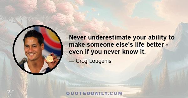 Never underestimate your ability to make someone else's life better - even if you never know it.