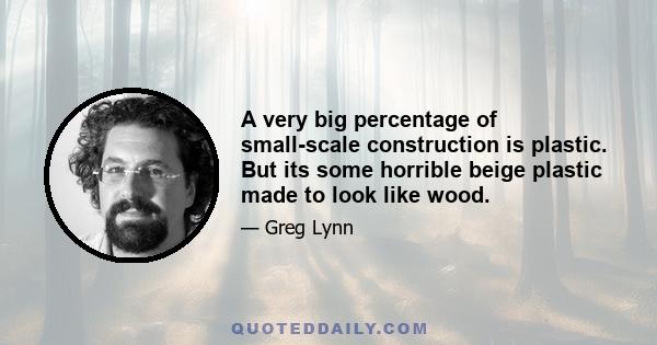 A very big percentage of small-scale construction is plastic. But its some horrible beige plastic made to look like wood.