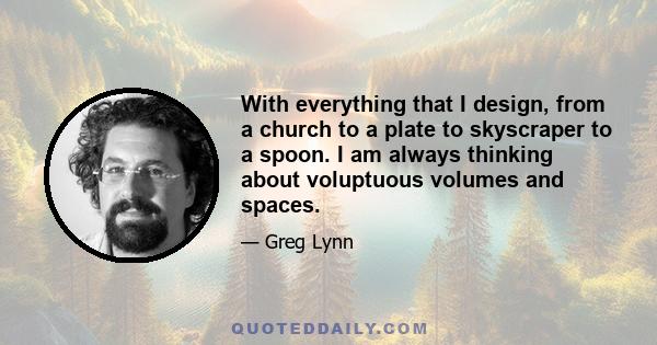 With everything that I design, from a church to a plate to skyscraper to a spoon. I am always thinking about voluptuous volumes and spaces.