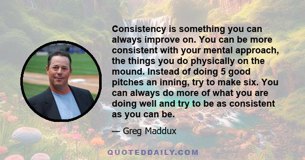 Consistency is something you can always improve on. You can be more consistent with your mental approach, the things you do physically on the mound. Instead of doing 5 good pitches an inning, try to make six. You can