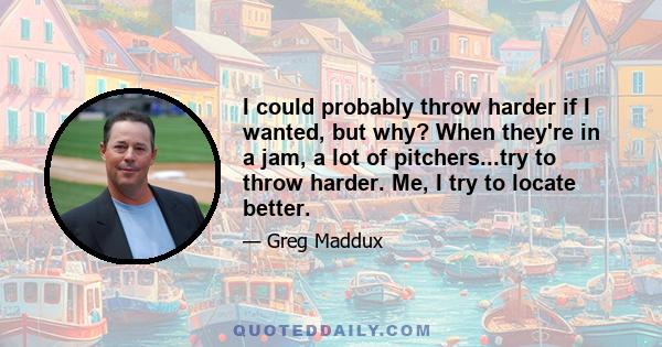 I could probably throw harder if I wanted, but why? When they're in a jam, a lot of pitchers...try to throw harder. Me, I try to locate better.