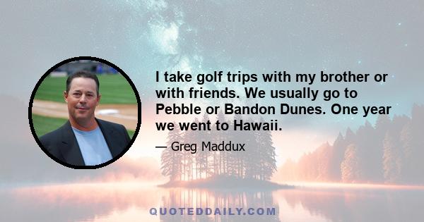 I take golf trips with my brother or with friends. We usually go to Pebble or Bandon Dunes. One year we went to Hawaii.