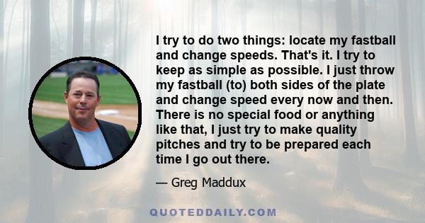 I try to do two things: locate my fastball and change speeds. That's it. I try to keep as simple as possible. I just throw my fastball (to) both sides of the plate and change speed every now and then. There is no