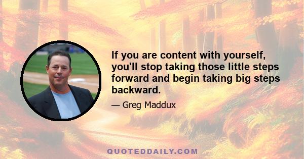 If you are content with yourself, you'll stop taking those little steps forward and begin taking big steps backward.