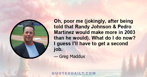 Oh, poor me (jokingly, after being told that Randy Johnson & Pedro Martinez would make more in 2003 than he would). What do I do now? I guess I'll have to get a second job.