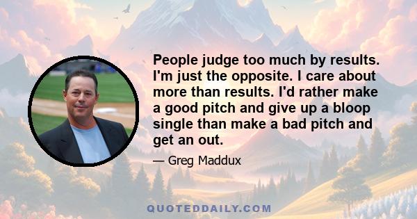 People judge too much by results. I'm just the opposite. I care about more than results. I'd rather make a good pitch and give up a bloop single than make a bad pitch and get an out.