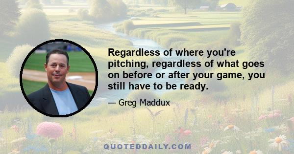 Regardless of where you're pitching, regardless of what goes on before or after your game, you still have to be ready.