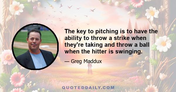 The key to pitching is to have the ability to throw a strike when they're taking and throw a ball when the hitter is swinging.