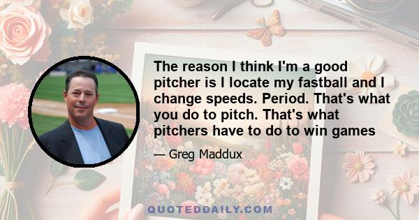 The reason I think I'm a good pitcher is I locate my fastball and I change speeds. Period. That's what you do to pitch. That's what pitchers have to do to win games