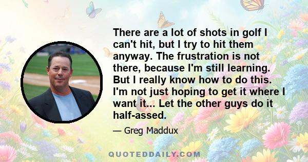 There are a lot of shots in golf I can't hit, but I try to hit them anyway. The frustration is not there, because I'm still learning. But I really know how to do this. I'm not just hoping to get it where I want it...