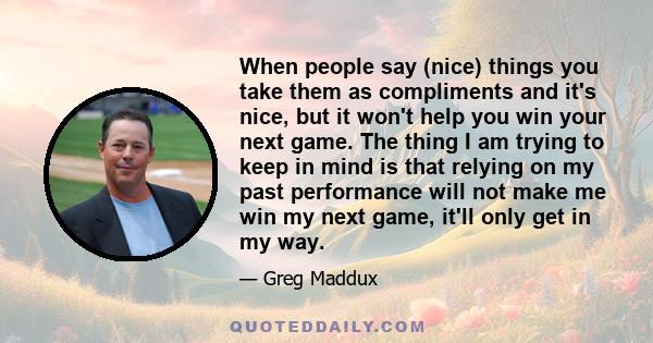 When people say (nice) things you take them as compliments and it's nice, but it won't help you win your next game. The thing I am trying to keep in mind is that relying on my past performance will not make me win my